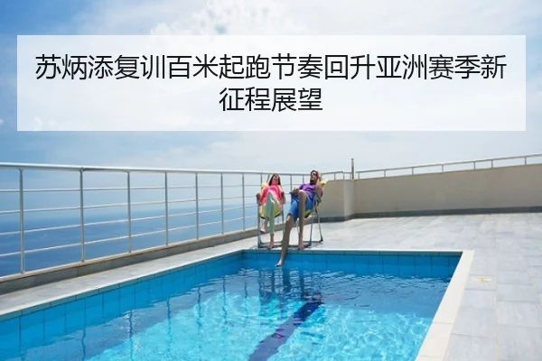 苏炳添复训百米起跑节奏回升亚洲赛季新征程展望