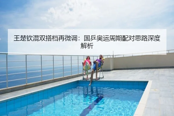 王楚钦混双搭档再微调：国乒奥运周期配对思路深度解析
