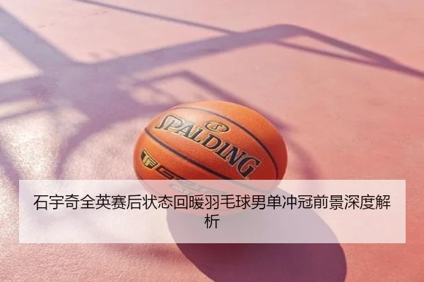 石宇奇全英赛后状态回暖羽毛球男单冲冠前景深度解析