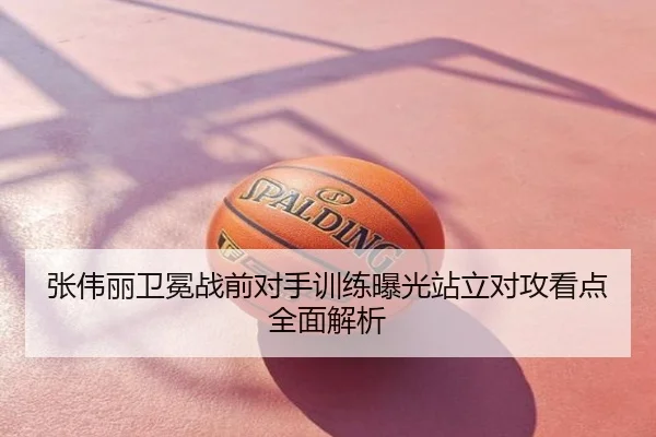 张伟丽卫冕战前对手训练曝光站立对攻看点全面解析