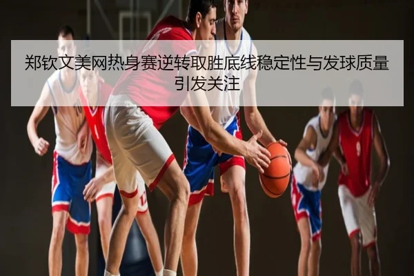 郑钦文美网热身赛逆转取胜底线稳定性与发球质量引发关注