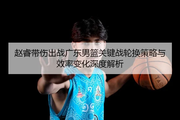 赵睿带伤出战广东男篮关键战轮换策略与效率变化深度解析