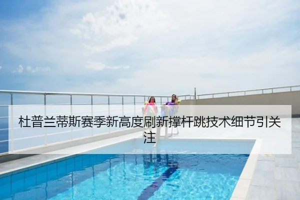 杜普兰蒂斯赛季新高度刷新撑杆跳技术细节引关注