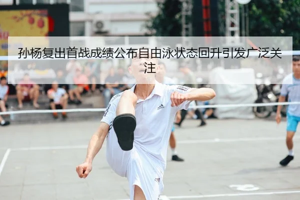 孙杨复出首战成绩公布自由泳状态回升引发广泛关注
