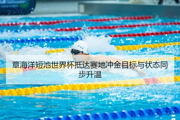 覃海洋短池世界杯抵达赛地冲金目标与状态同步升温