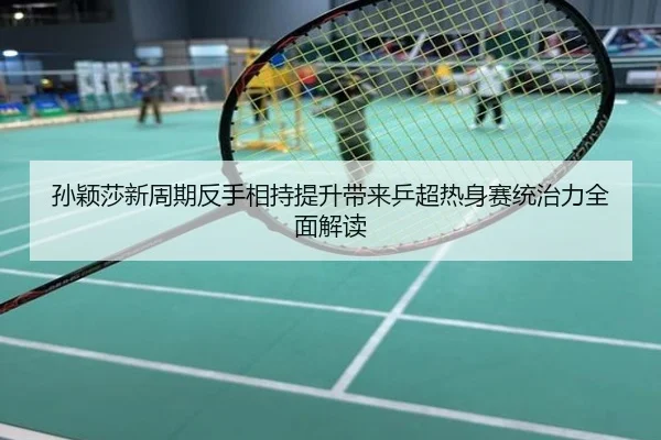 孙颖莎新周期反手相持提升带来乒超热身赛统治力全面解读